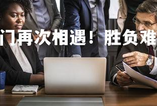 欧博官网-传统豪门再次相遇！胜负难分，传统8大豪门